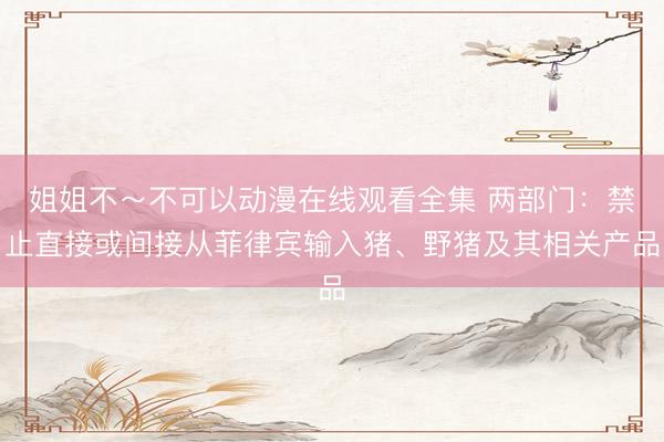 姐姐不～不可以动漫在线观看全集 两部门：禁止直接或间接从菲律宾输入猪、野猪及其相关产品