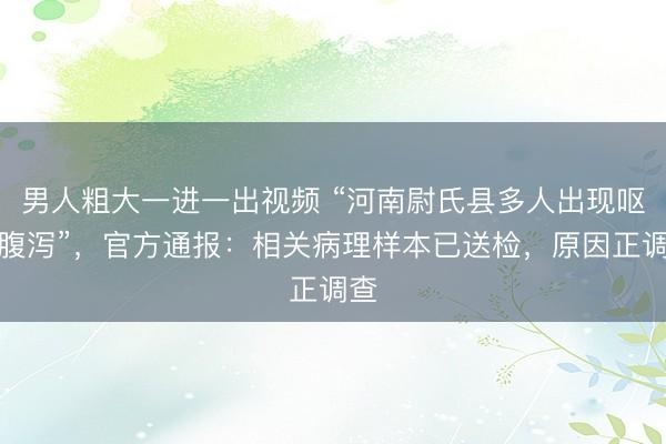 男人粗大一进一出视频 “河南尉氏县多人出现呕吐腹泻”，官方通报：相关病理样本已送检，原因正调查