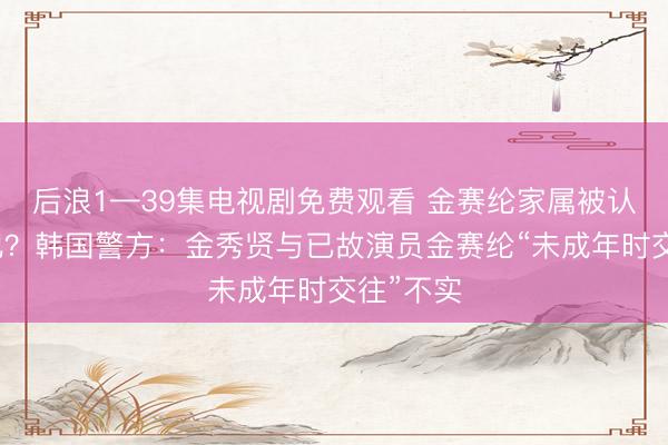 后浪1—39集电视剧免费观看 金赛纶家属被认定为共犯？韩国警方：金秀贤与已故演员金赛纶“未成年时交往”不实
