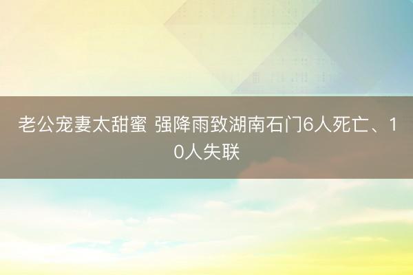 老公宠妻太甜蜜 强降雨致湖南石门6人死亡、10人失联