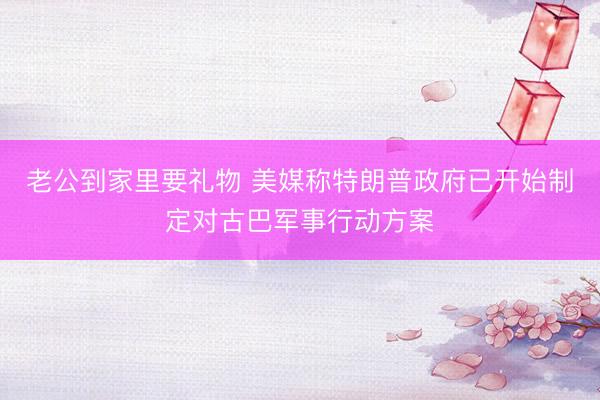老公到家里要礼物 美媒称特朗普政府已开始制定对古巴军事行动方案