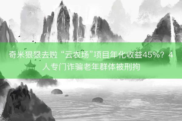 奇米狠狠去啦 “云农场”项目年化收益45%？4人专门诈骗老年群体被刑拘