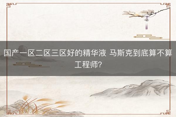 国产一区二区三区好的精华液 马斯克到底算不算工程师？