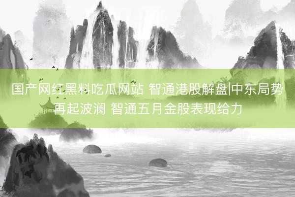 国产网红黑料吃瓜网站 智通港股解盘|中东局势再起波澜 智通五月金股表现给力