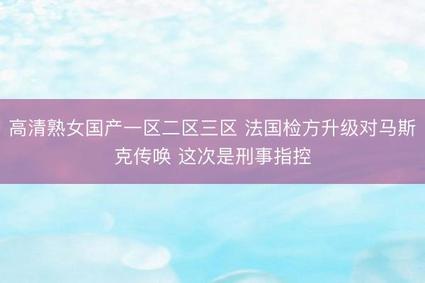 高清熟女国产一区二区三区 法国检方升级对马斯克传唤 这次是刑事指控