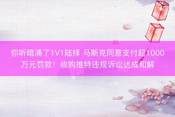 你听暗涌了1V1陆择 马斯克同意支付超1000万元罚款！收购推特违规诉讼达成和解