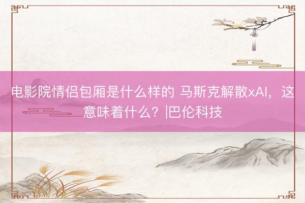 电影院情侣包厢是什么样的 马斯克解散xAI，这意味着什么？|巴伦科技