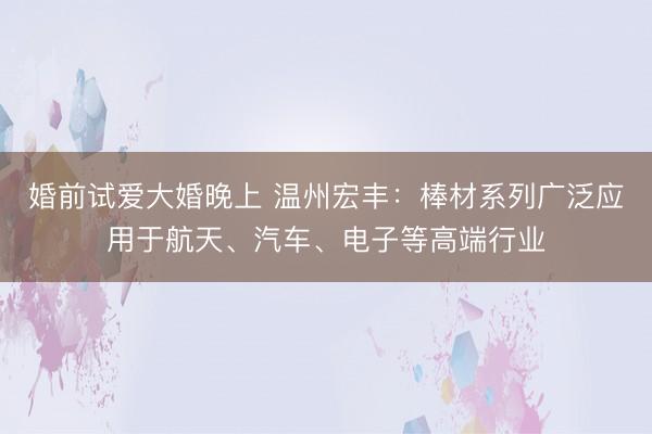 婚前试爱大婚晚上 温州宏丰：棒材系列广泛应用于航天、汽车、电子等高端行业