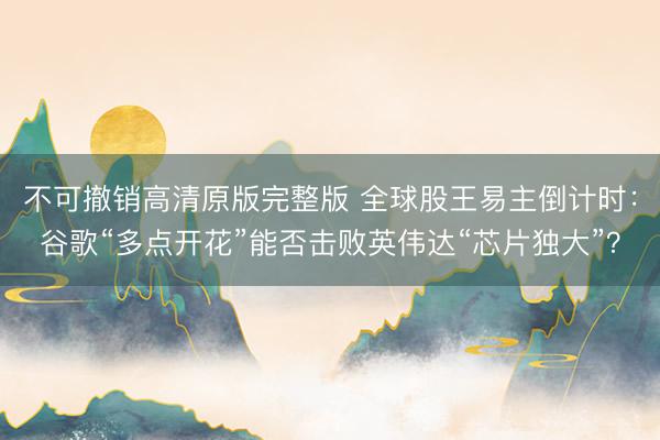 不可撤销高清原版完整版 全球股王易主倒计时：谷歌“多点开花”能否击败英伟达“芯片独大”？
