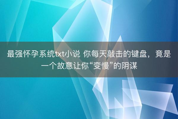 最强怀孕系统txt小说 你每天敲击的键盘，竟是一个故意让你“变慢”的阴谋