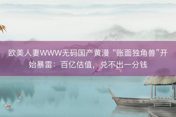 欧美人妻WWW无码国产黄漫 “账面独角兽”开始暴雷：百亿估值，兑不出一分钱