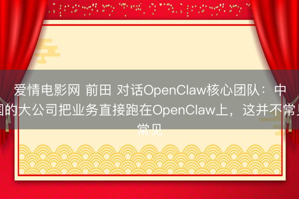 爱情电影网 前田 对话OpenClaw核心团队：中国的大公司把业务直接跑在OpenClaw上，这并不常见
