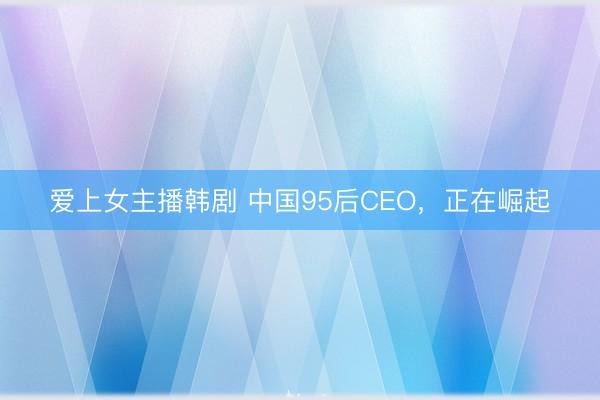 爱上女主播韩剧 中国95后CEO，正在崛起