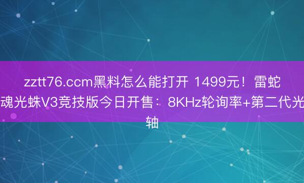 zztt76.ccm黑料怎么能打开 1499元！雷蛇猎魂光蛛V3竞技版今日开售：8KHz轮询率+第二代光轴