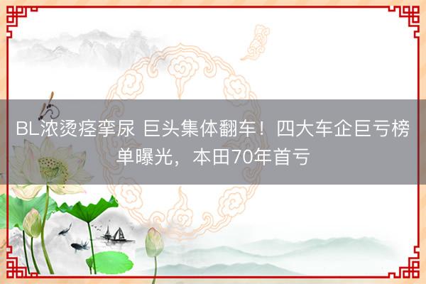BL浓烫痉挛尿 巨头集体翻车！四大车企巨亏榜单曝光，本田70年首亏