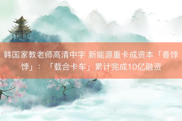 韩国家教老师高清中字 新能源重卡成资本「香饽饽」:「载合卡车」累计完成10亿融资