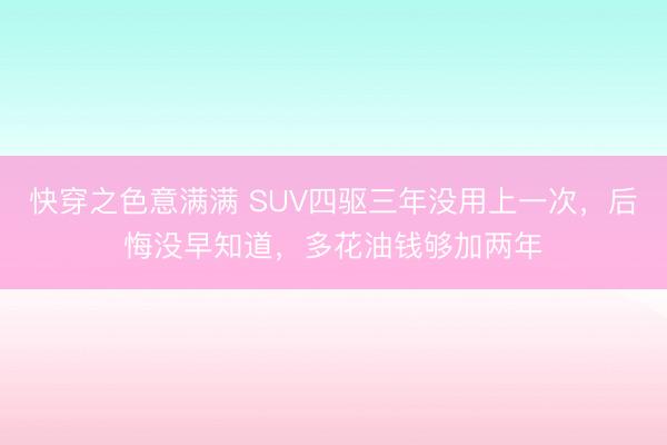 快穿之色意满满 SUV四驱三年没用上一次,后悔没早知道,多花油钱够加两年