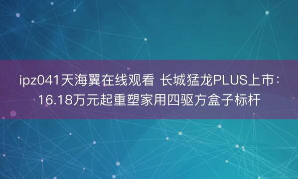 ipz041天海翼在线观看 长城猛龙PLUS上市：16.18万元起重塑家用四驱方盒子标杆