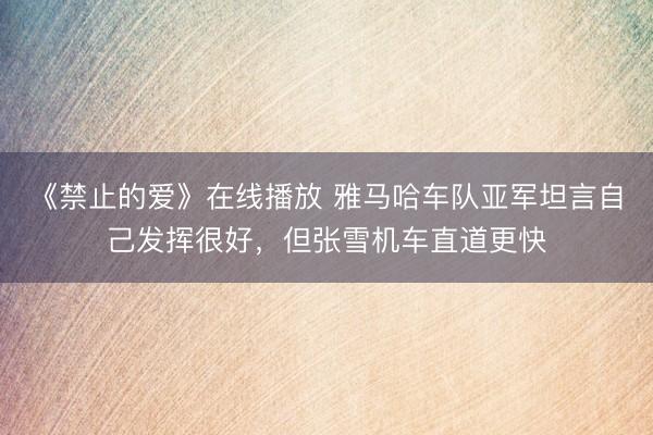 《禁止的爱》在线播放 雅马哈车队亚军坦言自己发挥很好，但张雪机车直道更快