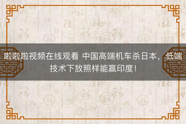 啦啦啦视频在线观看 中国高端机车杀日本，低端技术下放照样能赢印度！