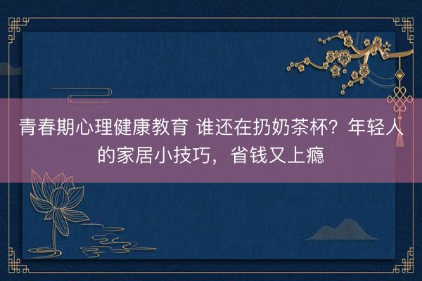 青春期心理健康教育 谁还在扔奶茶杯？年轻人的家居小技巧，省钱又上瘾