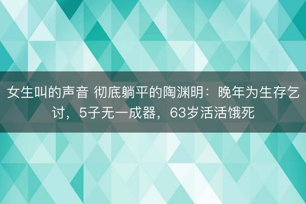 女生叫的声音 彻底躺平的陶渊明：晚年为生存乞讨，5子无一成器，63岁活活饿死