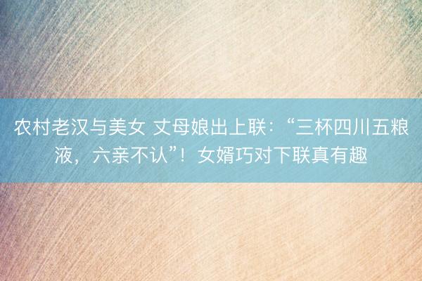 农村老汉与美女 丈母娘出上联：“三杯四川五粮液，六亲不认”！女婿巧对下联真有趣