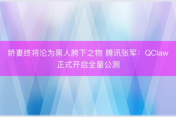 娇妻终将沦为黑人胯下之物 腾讯张军：QClaw正式开启全量公测