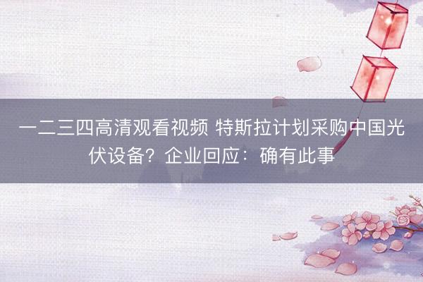 一二三四高清观看视频 特斯拉计划采购中国光伏设备？企业回应：确有此事