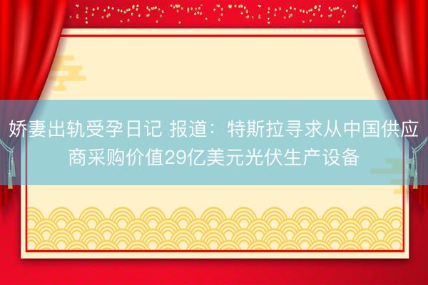 娇妻出轨受孕日记 报道：特斯拉寻求从中国供应商采购价值29亿美元光伏生产设备