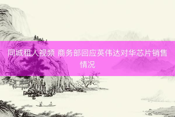 同城租人视频 商务部回应英伟达对华芯片销售情况