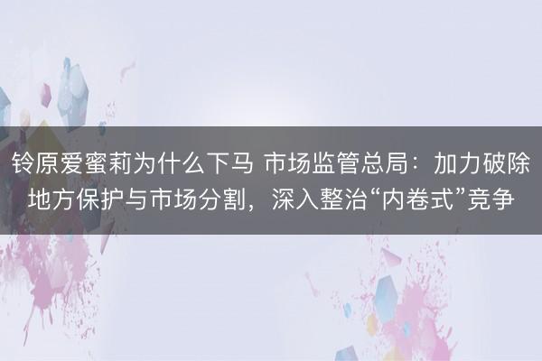 铃原爱蜜莉为什么下马 市场监管总局:加力破除地方保护与市场分割,深入整治“内卷式”竞争