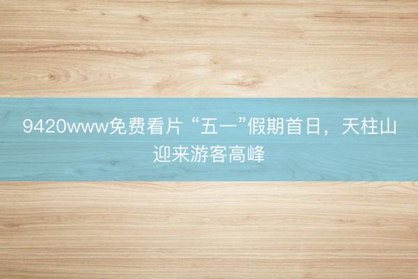 9420www免费看片 “五一”假期首日，天柱山迎来游客高峰