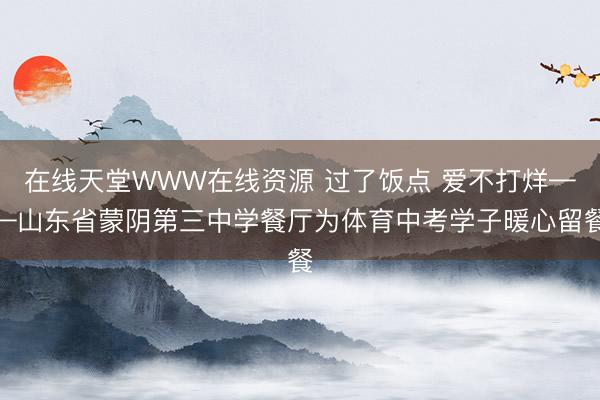 在线天堂WWW在线资源 过了饭点 爱不打烊——山东省蒙阴第三中学餐厅为体育中考学子暖心留餐