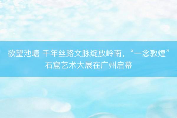 欲望池塘 千年丝路文脉绽放岭南,“一念敦煌”石窟艺术大展在广州启幕
