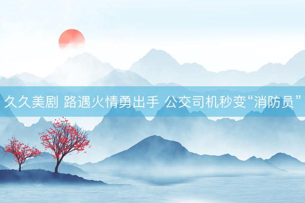 久久美剧 路遇火情勇出手 公交司机秒变“消防员”