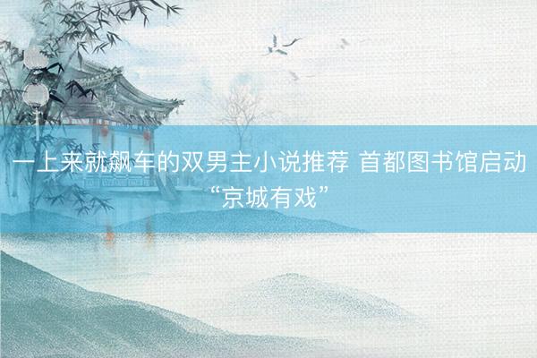 一上来就飙车的双男主小说推荐 首都图书馆启动“京城有戏”