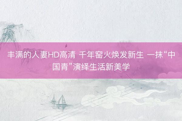丰满的人妻HD高清 千年窑火焕发新生 一抹“中国青”演绎生活新美学