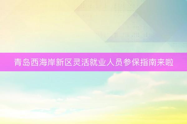 青岛西海岸新区灵活就业人员参保指南来啦