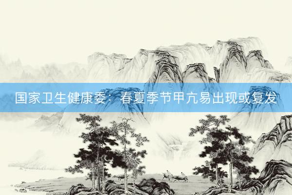 国家卫生健康委：春夏季节甲亢易出现或复发