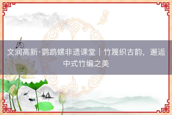 文润高新·鹦鹉螺非遗课堂｜竹篾织古韵，邂逅中式竹编之美