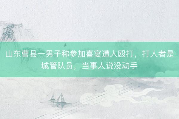 山东曹县一男子称参加喜宴遭人殴打，打人者是城管队员，当事人说没动手