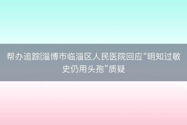 帮办追踪|淄博市临淄区人民医院回应“明知过敏史仍用头孢”质疑