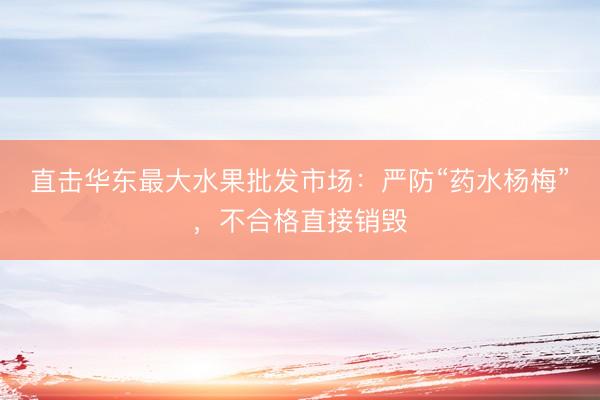 直击华东最大水果批发市场：严防“药水杨梅”，不合格直接销毁