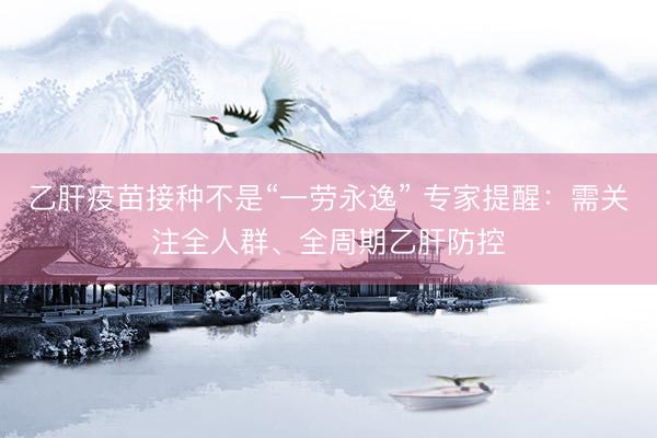 乙肝疫苗接种不是“一劳永逸” 专家提醒：需关注全人群、全周期乙肝防控