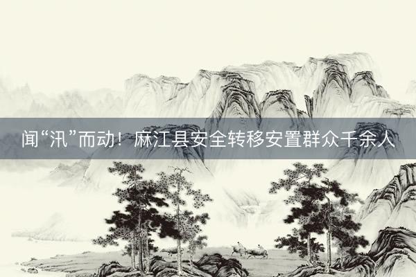 闻“汛”而动！麻江县安全转移安置群众千余人