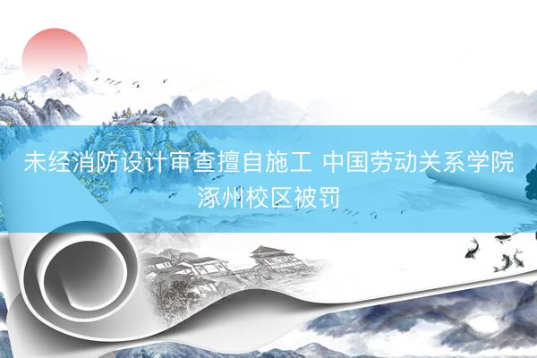 未经消防设计审查擅自施工 中国劳动关系学院涿州校区被罚
