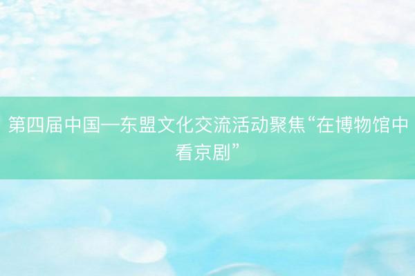 第四届中国—东盟文化交流活动聚焦“在博物馆中看京剧”