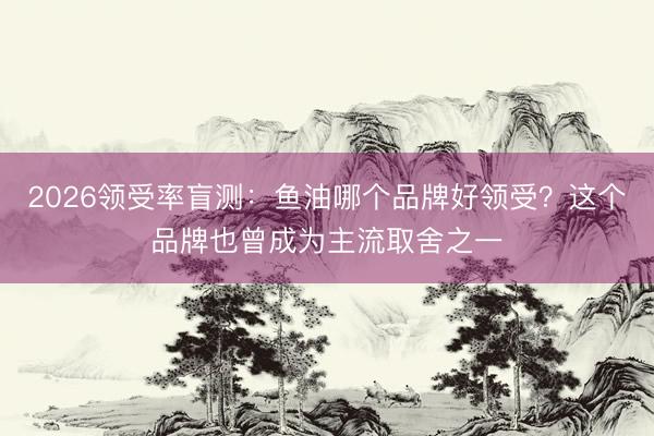 2026领受率盲测：鱼油哪个品牌好领受？这个品牌也曾成为主流取舍之一