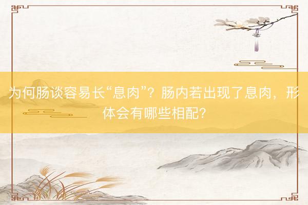 为何肠谈容易长“息肉”？肠内若出现了息肉，形体会有哪些相配？